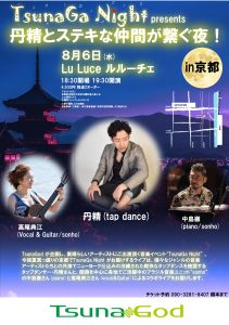 8月6日(水) Lu Luce ルルーチェ 18：30開場　19：30開演 4,500円　別途2オーダー 〒604-8001 京都府京都市中京区木屋町通三条上る 上大阪町５１６ 木屋町ジャンクションビル 5F 三条木屋町上がる東側 京阪電車｢三条駅｣、地下鉄東西線｢京都市役所前駅｣より徒歩５分 (出演) 丹精 (tap dance) 中島徹 (piano/sonho) 高尾典江 (Vocal & Guitar/sonho) TsunaGod が企画し、素晴らしいアーティストにご出演頂く音楽イベント“TsunaGa Night” 。 今回夏真っ盛りの京都でTsunaGa Night がお届けするライブは、様々なジャンルの音楽アーティストたちとの共演でニューヨーク仕込みの洗練された軽快なタップダンスを披露するタップダンサー・丹精さんと、関西を中心に各地でご活躍中のブラジル音楽ユニット“sonho” の中島徹さん(piano)と高尾典江さん(vocal&Guitar)によるコラボライブをお届けします。 チケット予約 090-3281-8407 橋本まで